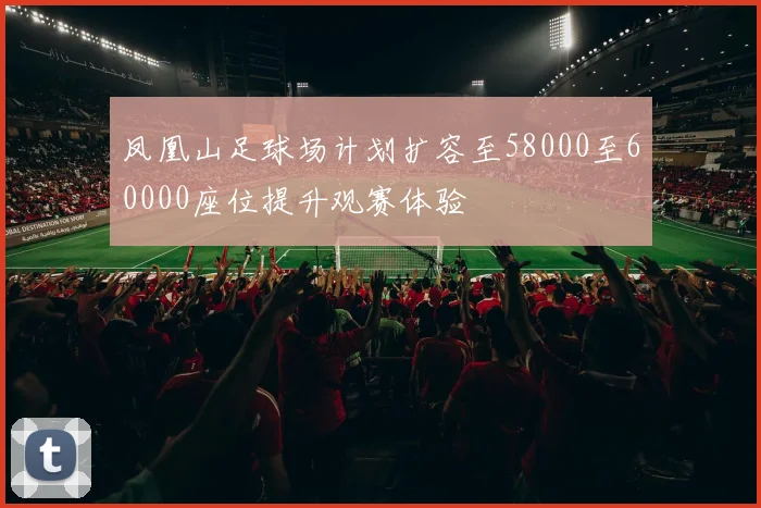 凤凰山足球场计划扩容至58000至60000座位提升观赛体验