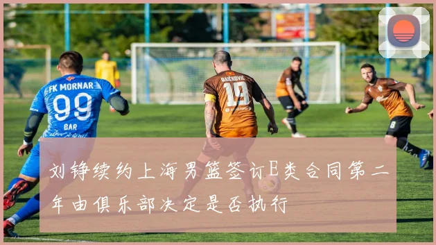 刘铮续约上海男篮签订E类合同第二年由俱乐部决定是否执行
