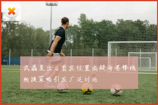 武磊复出后首发位置成疑海港锋线轮换策略引发广泛讨论
