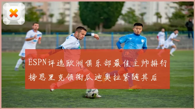ESPN评选欧洲俱乐部最佳主帅排行榜恩里克领衔瓜迪奥拉紧随其后