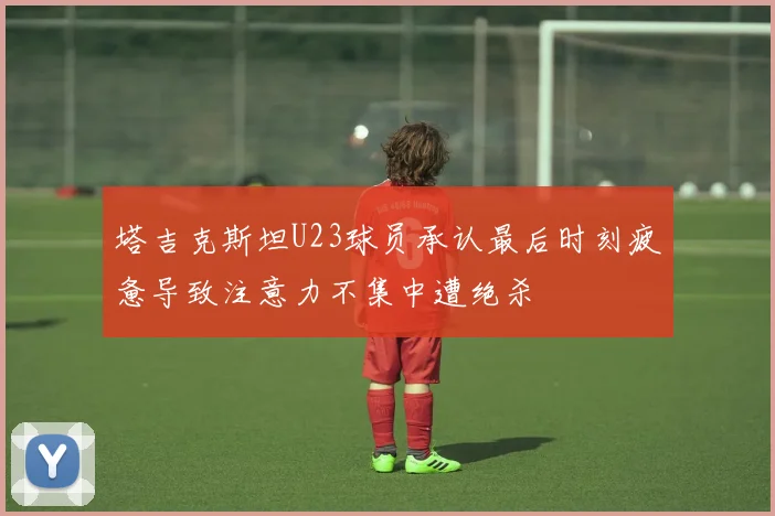塔吉克斯坦U23球员承认最后时刻疲惫导致注意力不集中遭绝杀