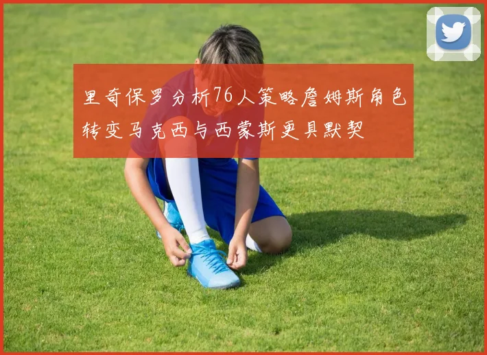 里奇保罗分析76人策略詹姆斯角色转变马克西与西蒙斯更具默契