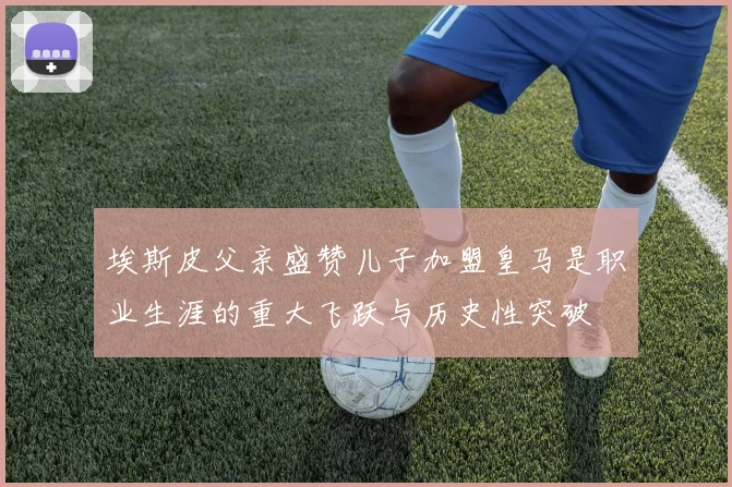 埃斯皮父亲盛赞儿子加盟皇马是职业生涯的重大飞跃与历史性突破