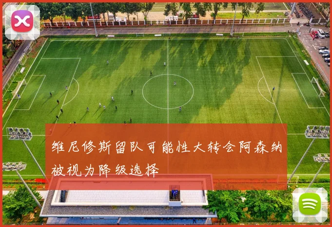 维尼修斯留队可能性大转会阿森纳被视为降级选择