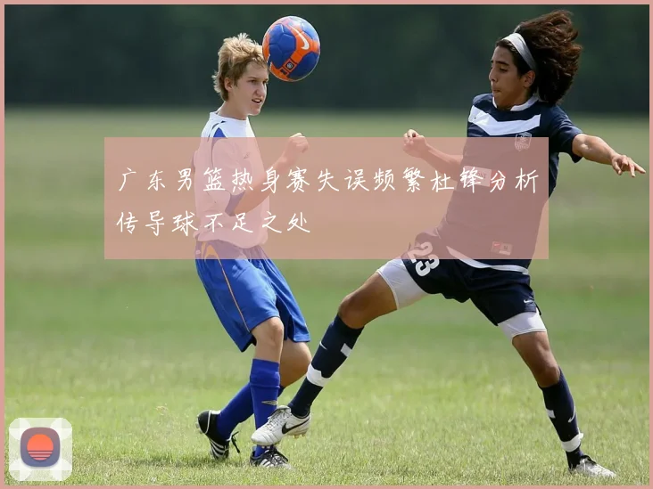 广东男篮热身赛失误频繁杜锋分析传导球不足之处